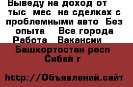 Выведу на доход от 400 тыс./мес. на сделках с проблемными авто. Без опыта. - Все города Работа » Вакансии   . Башкортостан респ.,Сибай г.